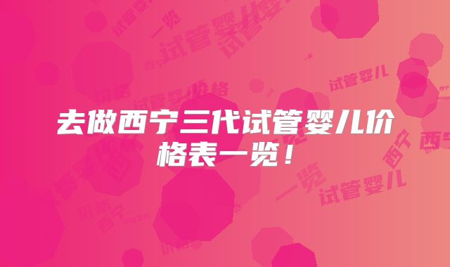去做西宁三代试管婴儿价格表一览！
