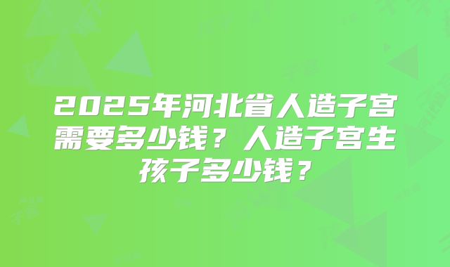 2025年河北省人造子宫需要多少钱?人造子宫生孩子多少钱?