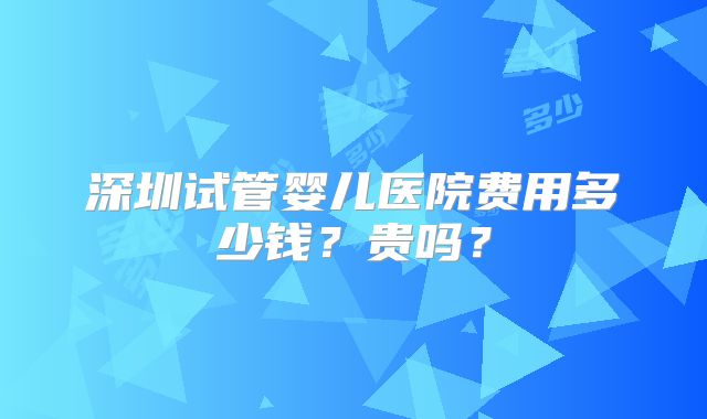 深圳试管婴儿医院费用多少钱？贵吗？