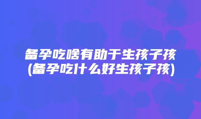 备孕吃啥有助于生孩子孩(备孕吃什么好生孩子孩)