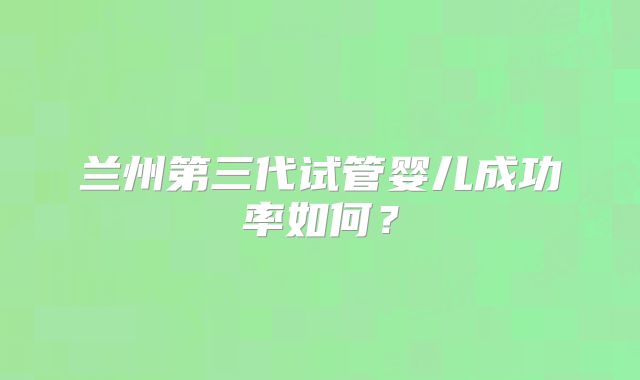 兰州第三代试管婴儿成功率如何?