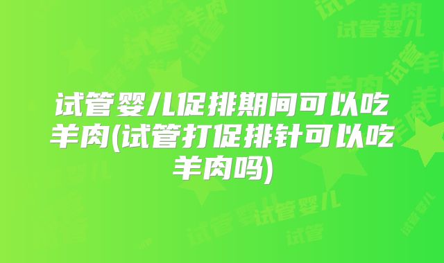 试管婴儿促排期间可以吃羊肉(试管打促排针可以吃羊肉吗)