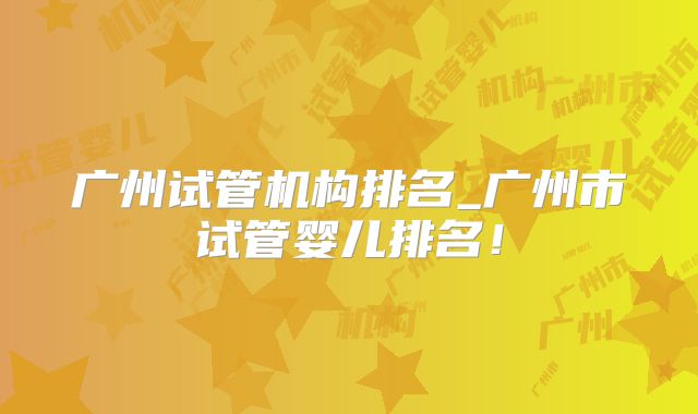 广州试管机构排名_广州市试管婴儿排名！