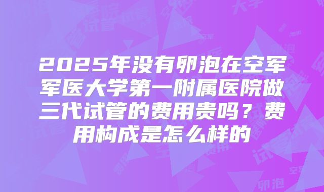 2025年没有卵泡在空军军医大学第一附属医院做三代试管的费用贵吗？费用构成是怎么样的