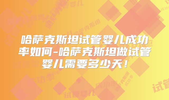 哈萨克斯坦试管婴儿成功率如何-哈萨克斯坦做试管婴儿需要多少天！