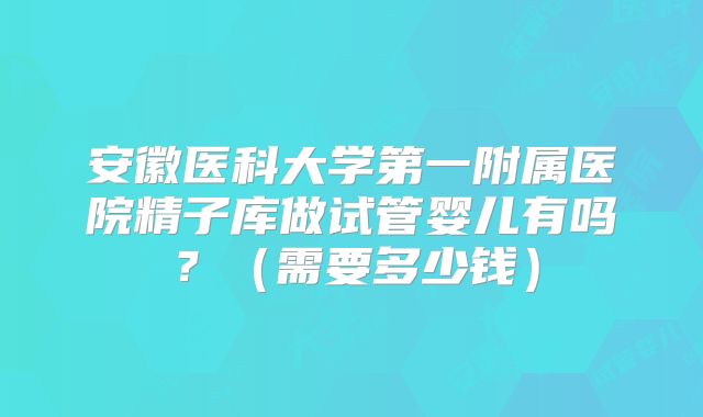 安徽医科大学第一附属医院精子库做试管婴儿有吗?(需要多少钱)