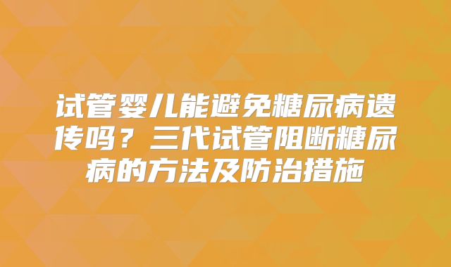 试管婴儿能避免糖尿病遗传吗？三代试管阻断糖尿病的方法及防治措施