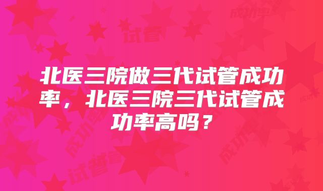 北医三院做三代试管成功率，北医三院三代试管成功率高吗？