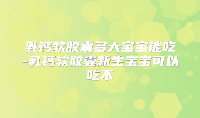 乳钙软胶囊多大宝宝能吃-乳钙软胶囊新生宝宝可以吃不