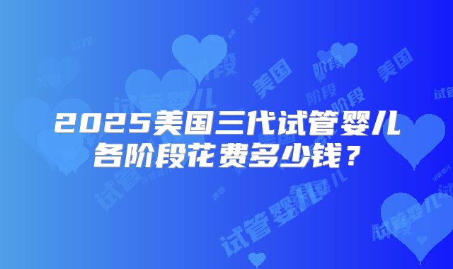 2025美国三代试管婴儿各阶段花费多少钱？