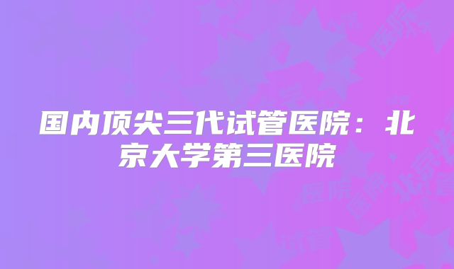 国内顶尖三代试管医院：北京大学第三医院