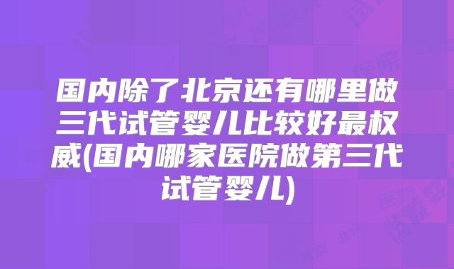 国内除了北京还有哪里做三代试管婴儿比较好最权威(国内哪家医院做第三代试管婴儿)