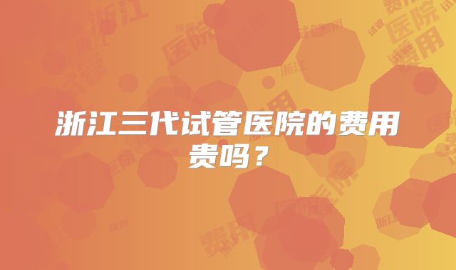 浙江三代试管医院的费用贵吗？