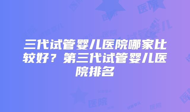 三代试管婴儿医院哪家比较好？第三代试管婴儿医院排名