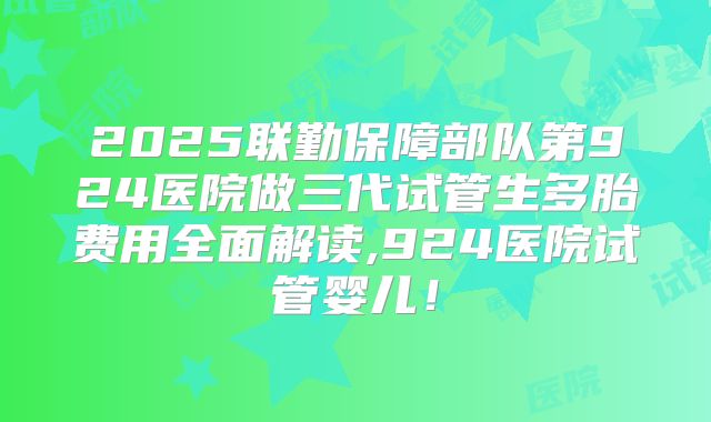 2025联勤保障部队第924医院做三代试管生多胎费用全面解读,924医院试管婴儿!