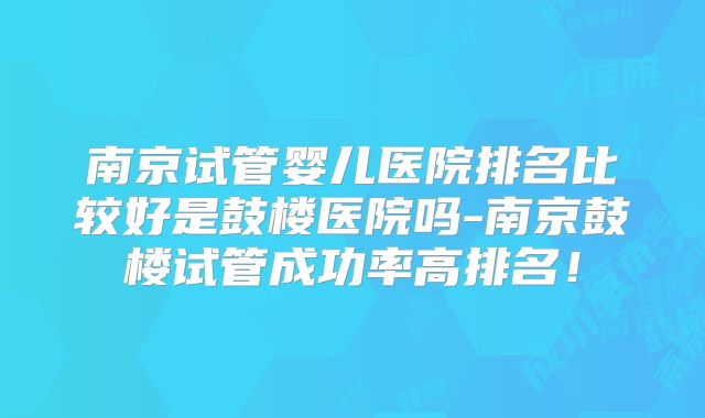 南京试管婴儿医院排名比较好是鼓楼医院吗-南京鼓楼试管成功率高排名!