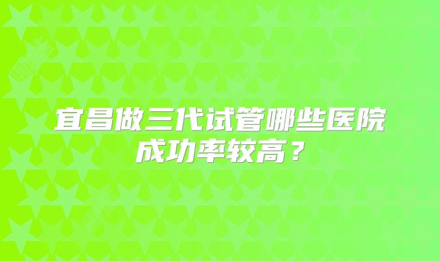 宜昌做三代试管哪些医院成功率较高？