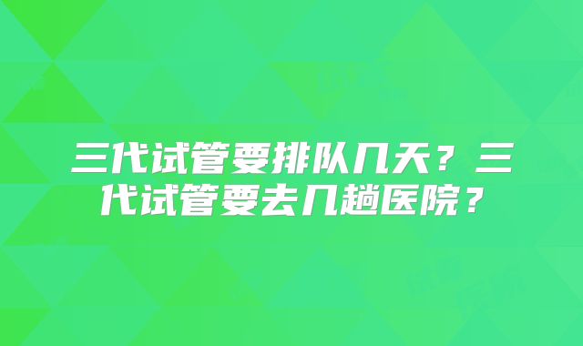 三代试管要排队几天?三代试管要去几趟医院?