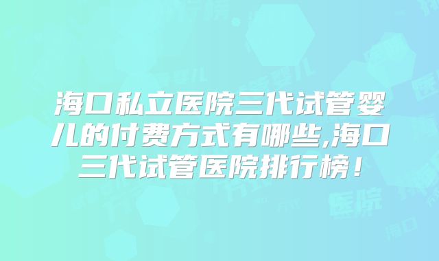 海口私立医院三代试管婴儿的付费方式有哪些,海口三代试管医院排行榜!