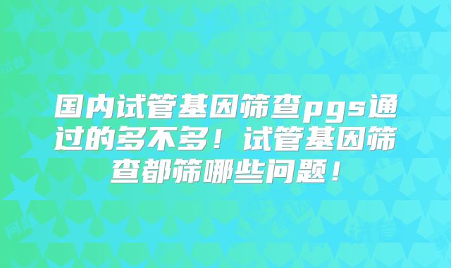 国内试管基因筛查pgs通过的多不多!试管基因筛查都筛哪些问题!