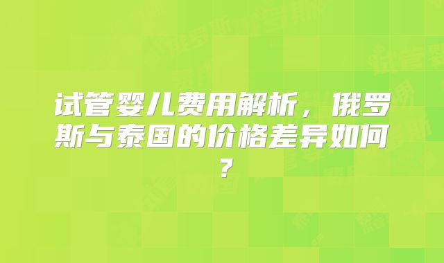 试管婴儿费用解析，俄罗斯与泰国的价格差异如何？