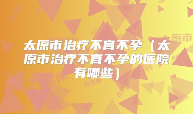 太原市治疗不育不孕（太原市治疗不育不孕的医院有哪些）