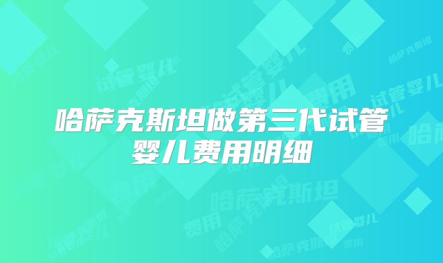 哈萨克斯坦做第三代试管婴儿费用明细