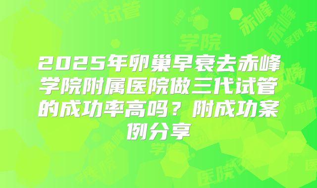 2025年卵巢早衰去赤峰学院附属医院做三代试管的成功率高吗？附成功案例分享