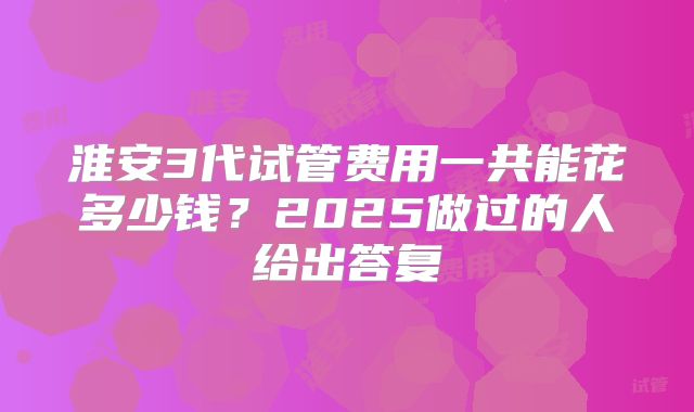 淮安3代试管费用一共能花多少钱？2025做过的人给出答复