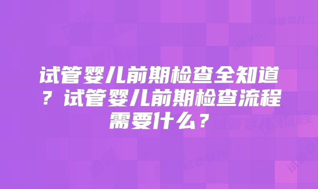 试管婴儿前期检查全知道?试管婴儿前期检查流程需要什么?