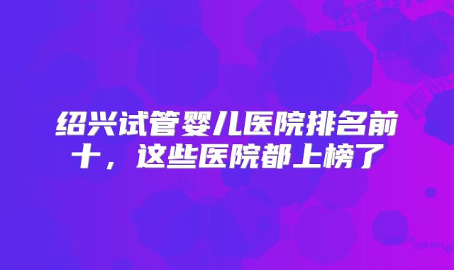 绍兴试管婴儿医院排名前十，这些医院都上榜了