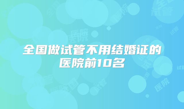 全国做试管不用结婚证的医院前10名