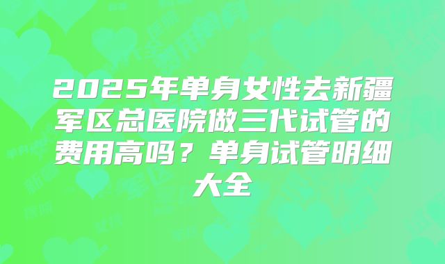 2025年单身女性去新疆军区总医院做三代试管的费用高吗?单身试管明细大全