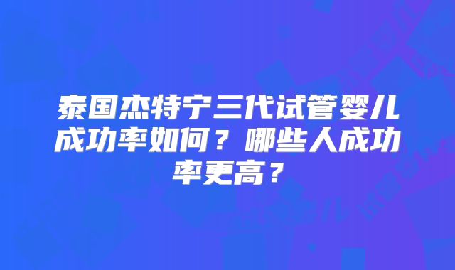 泰国杰特宁三代试管婴儿成功率如何？哪些人成功率更高？