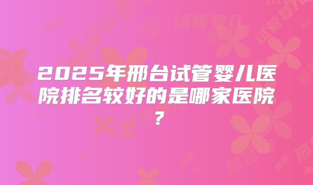 2025年邢台试管婴儿医院排名较好的是哪家医院？