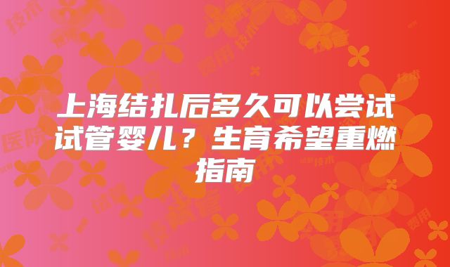 上海结扎后多久可以尝试试管婴儿?生育希望重燃指南