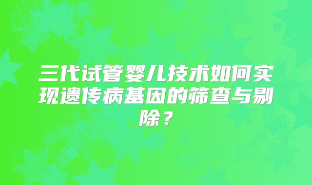 三代试管婴儿技术如何实现遗传病基因的筛查与剔除?