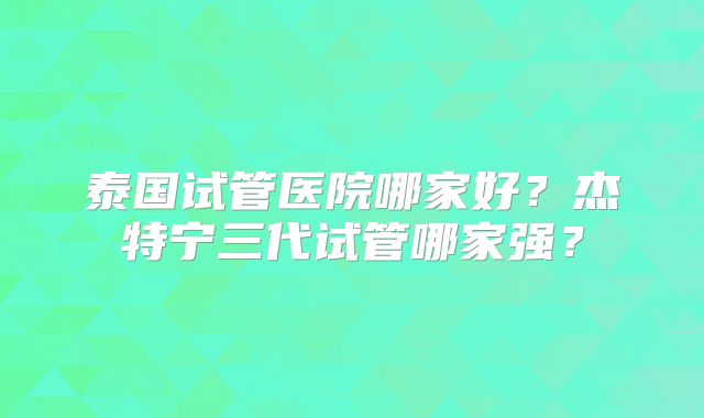泰国试管医院哪家好？杰特宁三代试管哪家强？