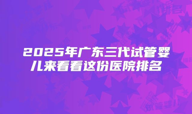 2025年广东三代试管婴儿来看看这份医院排名