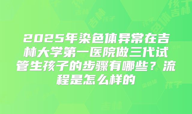 2025年染色体异常在吉林大学第一医院做三代试管生孩子的步骤有哪些?流程是怎么样的
