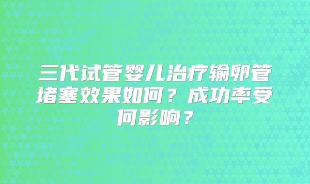 三代试管婴儿治疗输卵管堵塞效果如何?成功率受何影响?