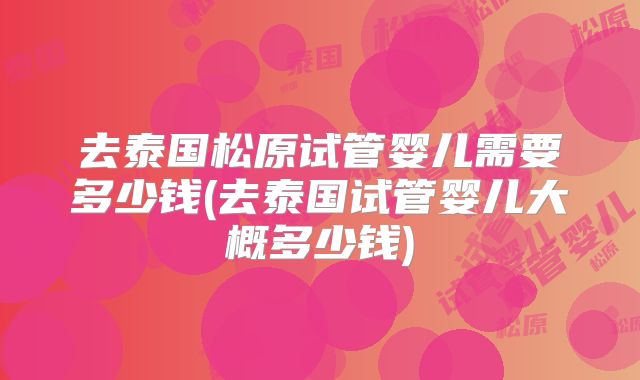 去泰国松原试管婴儿需要多少钱(去泰国试管婴儿大概多少钱)