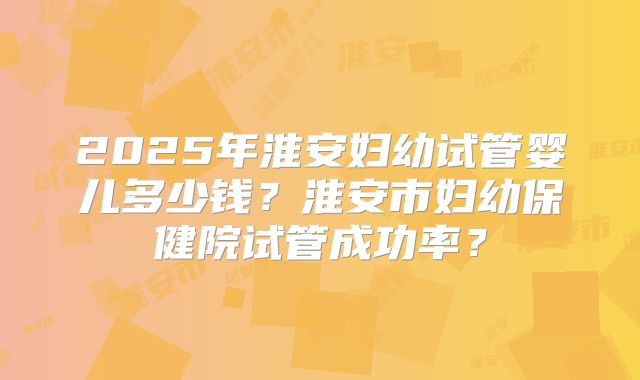 2025年淮安妇幼试管婴儿多少钱?淮安市妇幼保健院试管成功率?