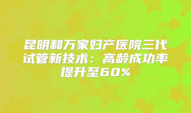 昆明和万家妇产医院三代试管新技术：高龄成功率提升至60%