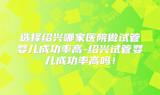 选择绍兴哪家医院做试管婴儿成功率高-绍兴试管婴儿成功率高吗！