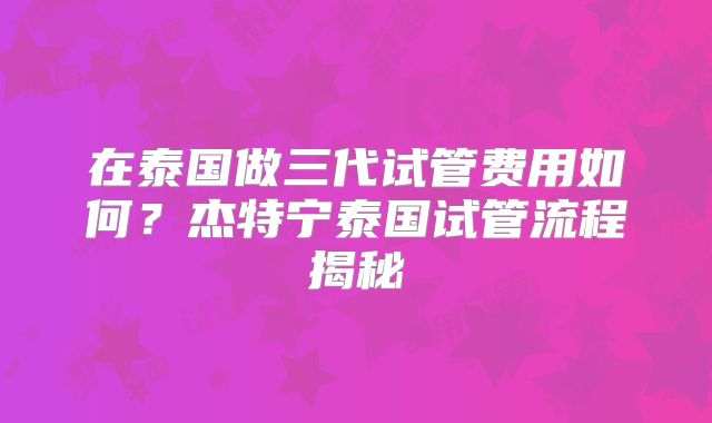在泰国做三代试管费用如何？杰特宁泰国试管流程揭秘