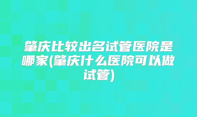 肇庆比较出名试管医院是哪家(肇庆什么医院可以做试管)