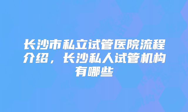 长沙市私立试管医院流程介绍，长沙私人试管机构有哪些