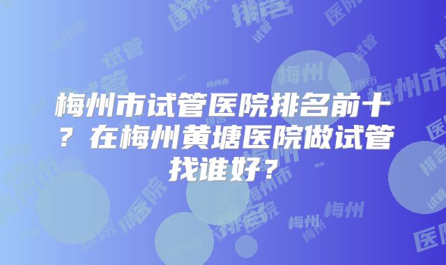 梅州市试管医院排名前十？在梅州黄塘医院做试管找谁好？