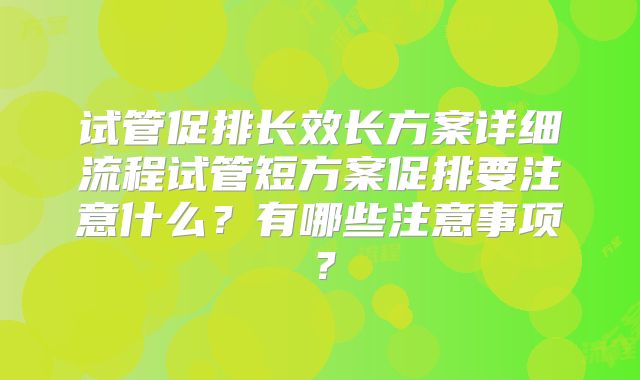 试管促排长效长方案详细流程试管短方案促排要注意什么？有哪些注意事项？